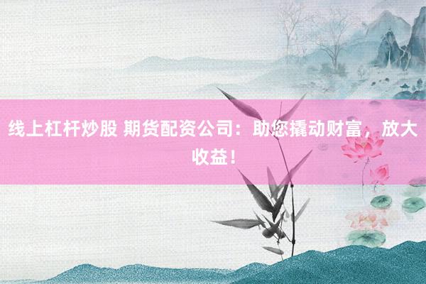 线上杠杆炒股 期货配资公司：助您撬动财富，放大收益！