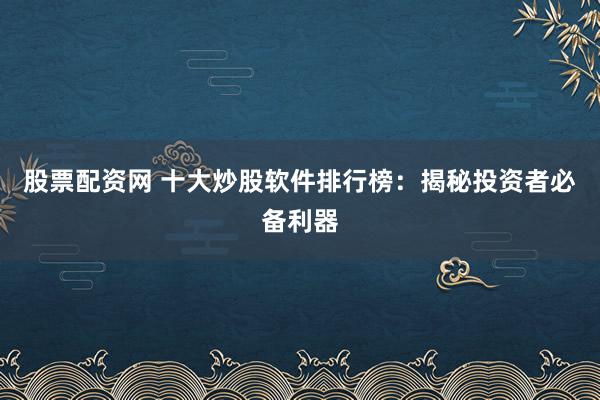 股票配资网 十大炒股软件排行榜：揭秘投资者必备利器