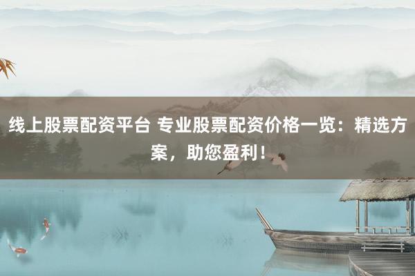 线上股票配资平台 专业股票配资价格一览：精选方案，助您盈利！