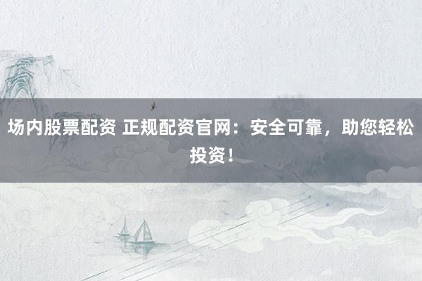 场内股票配资 正规配资官网：安全可靠，助您轻松投资！
