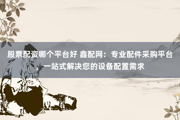 股票配资哪个平台好 鑫配网：专业配件采购平台，一站式解决您的设备配置需求