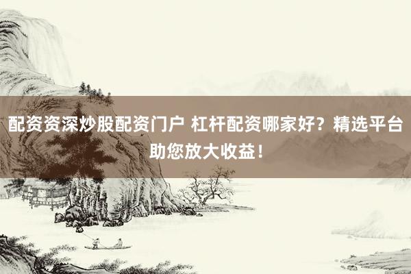 配资资深炒股配资门户 杠杆配资哪家好？精选平台助您放大收益！