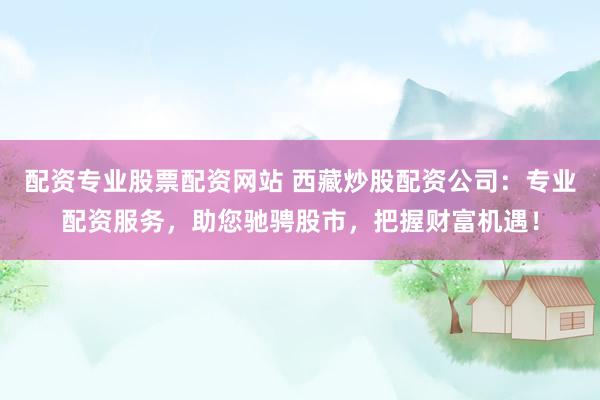 配资专业股票配资网站 西藏炒股配资公司：专业配资服务，助您驰骋股市，把握财富机遇！
