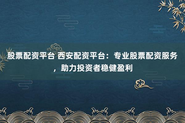 股票配资平台 西安配资平台：专业股票配资服务，助力投资者稳健盈利