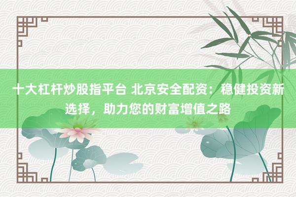十大杠杆炒股指平台 北京安全配资：稳健投资新选择，助力您的财富增值之路