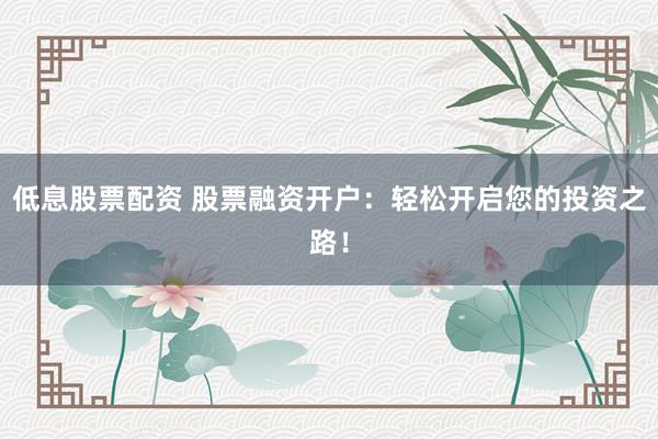 低息股票配资 股票融资开户：轻松开启您的投资之路！