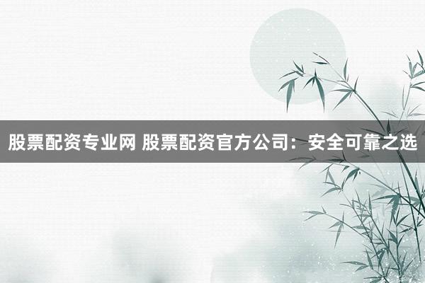 股票配资专业网 股票配资官方公司：安全可靠之选