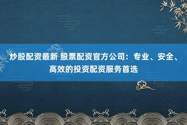 炒股配资最新 股票配资官方公司：专业、安全、高效的投资配资服务首选
