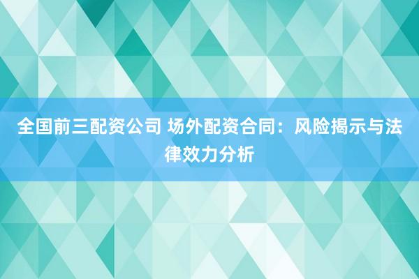 全国前三配资公司 场外配资合同：风险揭示与法律效力分析