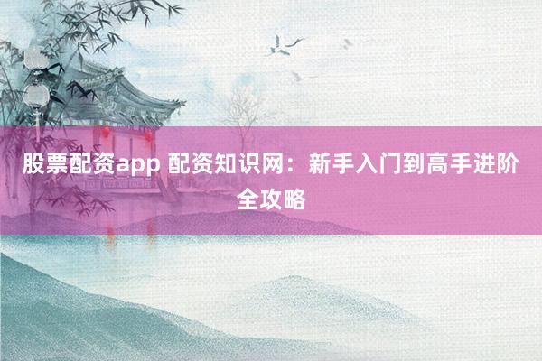 股票配资app 配资知识网：新手入门到高手进阶全攻略