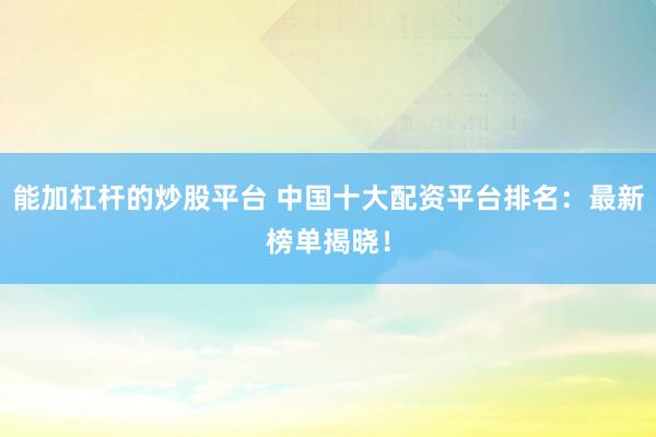 能加杠杆的炒股平台 中国十大配资平台排名：最新榜单揭晓！