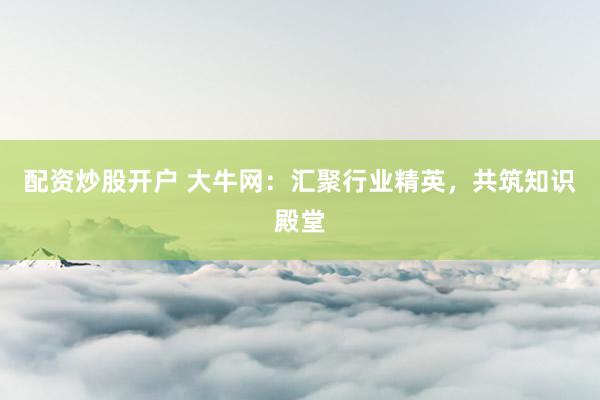 配资炒股开户 大牛网：汇聚行业精英，共筑知识殿堂