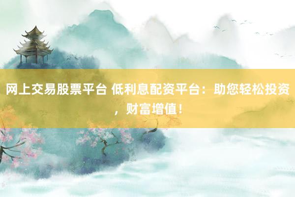 网上交易股票平台 低利息配资平台：助您轻松投资，财富增值！