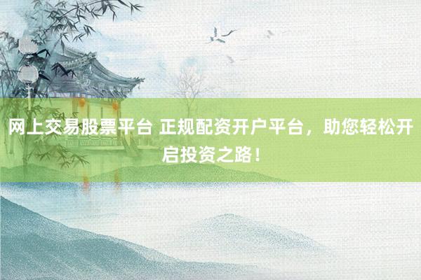 网上交易股票平台 正规配资开户平台，助您轻松开启投资之路！