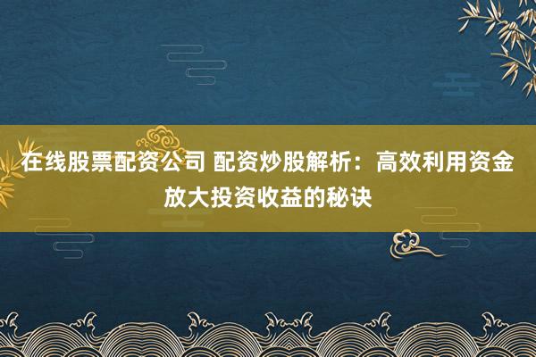 在线股票配资公司 配资炒股解析：高效利用资金放大投资收益的秘诀