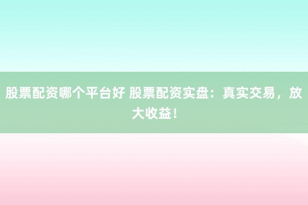 股票配资哪个平台好 股票配资实盘：真实交易，放大收益！