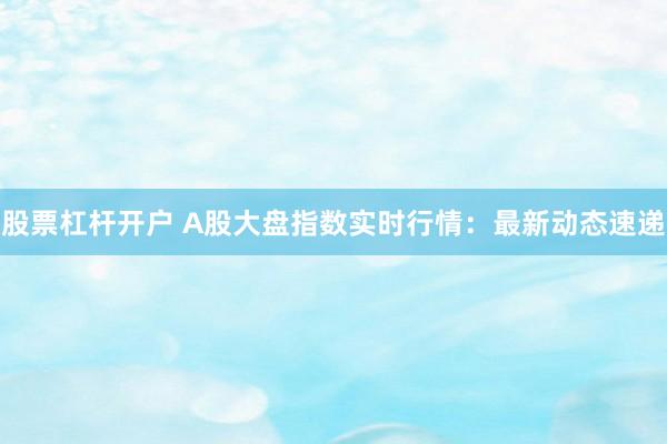 股票杠杆开户 A股大盘指数实时行情：最新动态速递