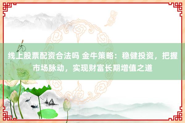 线上股票配资合法吗 金牛策略：稳健投资，把握市场脉动，实现财富长期增值之道