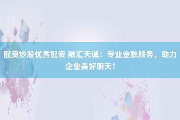 配资炒股优秀配资 融汇天诚：专业金融服务，助力企业美好明天！