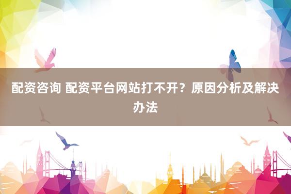 配资咨询 配资平台网站打不开？原因分析及解决办法