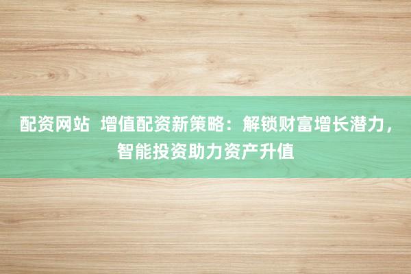 配资网站  增值配资新策略：解锁财富增长潜力，智能投资助力资产升值