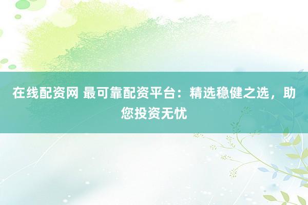在线配资网 最可靠配资平台：精选稳健之选，助您投资无忧