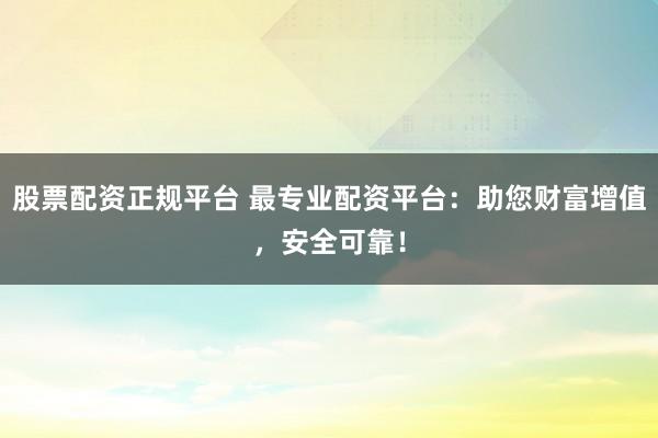 股票配资正规平台 最专业配资平台：助您财富增值，安全可靠！
