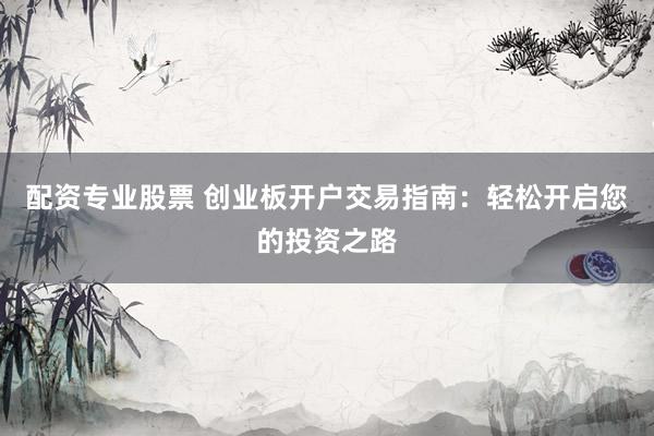 配资专业股票 创业板开户交易指南：轻松开启您的投资之路