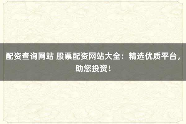 配资查询网站 股票配资网站大全：精选优质平台，助您投资！