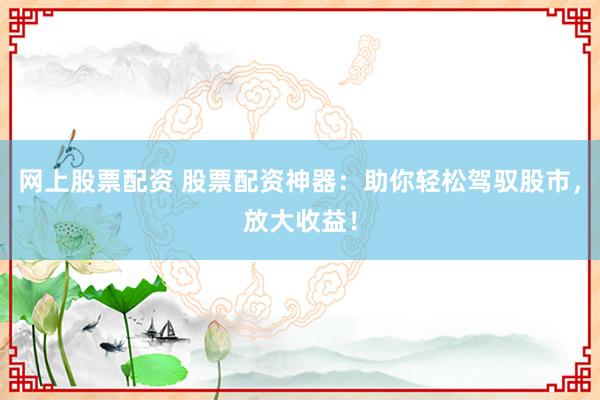 网上股票配资 股票配资神器：助你轻松驾驭股市，放大收益！