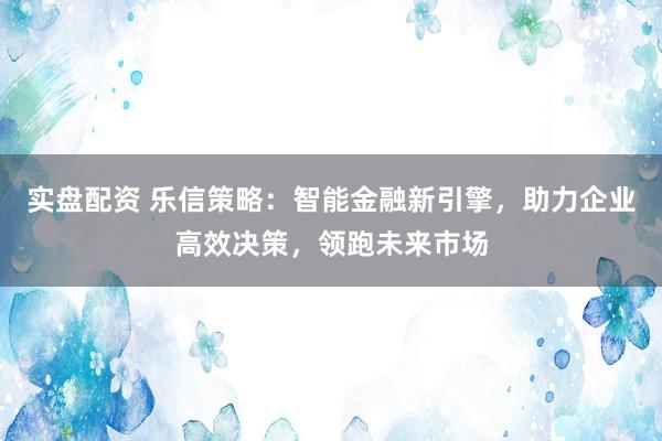 实盘配资 乐信策略：智能金融新引擎，助力企业高效决策，领跑未来市场