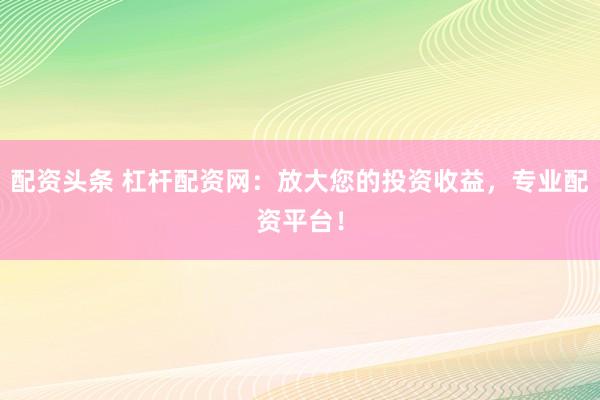 配资头条 杠杆配资网：放大您的投资收益，专业配资平台！