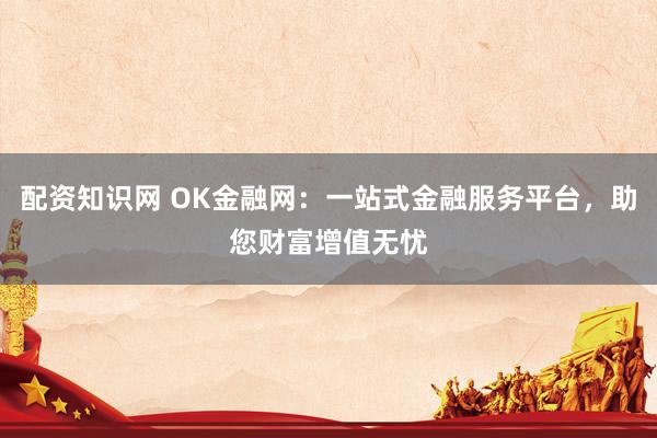 配资知识网 OK金融网：一站式金融服务平台，助您财富增值无忧