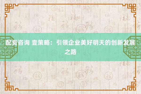 配资咨询 壹策略：引领企业美好明天的创新发展之路