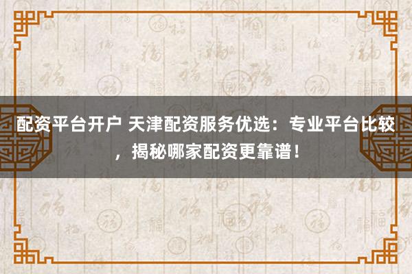 配资平台开户 天津配资服务优选：专业平台比较，揭秘哪家配资更靠谱！