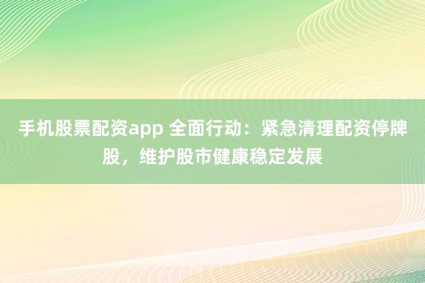 手机股票配资app 全面行动：紧急清理配资停牌股，维护股市健康稳定发展