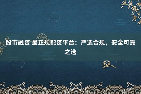 股市融资 最正规配资平台：严选合规，安全可靠之选