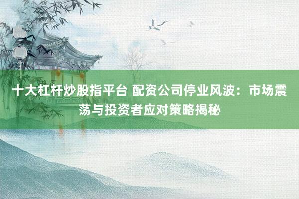 十大杠杆炒股指平台 配资公司停业风波：市场震荡与投资者应对策略揭秘