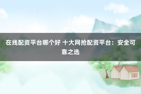在线配资平台哪个好 十大网抢配资平台：安全可靠之选