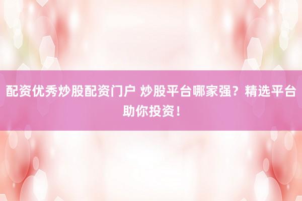 配资优秀炒股配资门户 炒股平台哪家强？精选平台助你投资！