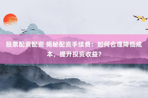 股票配资配资 揭秘配资手续费：如何合理降低成本，提升投资收益？