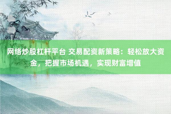 网络炒股杠杆平台 交易配资新策略：轻松放大资金，把握市场机遇，实现财富增值