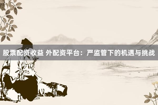 股票配资收益 外配资平台：严监管下的机遇与挑战