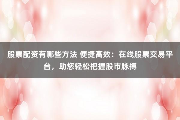 股票配资有哪些方法 便捷高效：在线股票交易平台，助您轻松把握股市脉搏