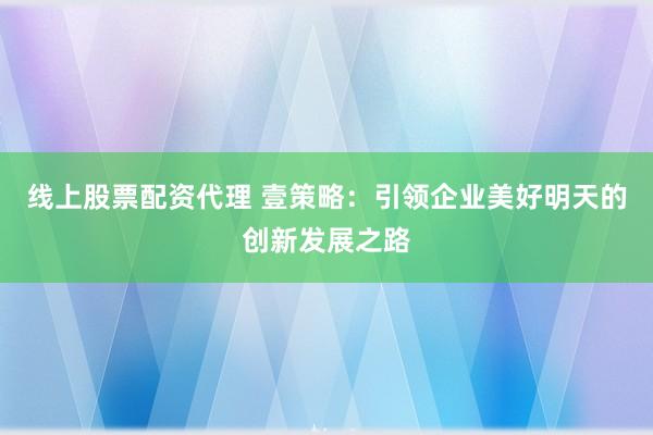 线上股票配资代理 壹策略：引领企业美好明天的创新发展之路