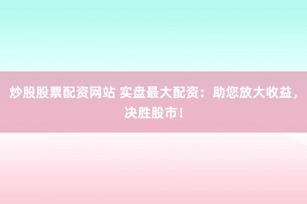 炒股股票配资网站 实盘最大配资：助您放大收益，决胜股市！