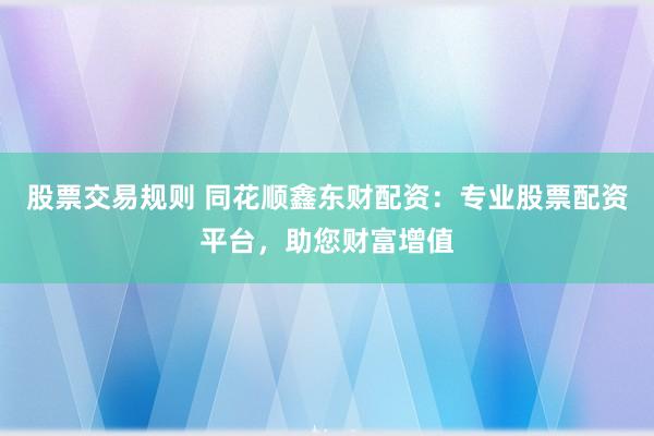 股票交易规则 同花顺鑫东财配资：专业股票配资平台，助您财富增值