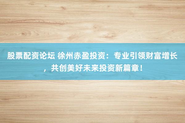 股票配资论坛 徐州赤盈投资：专业引领财富增长，共创美好未来投资新篇章！