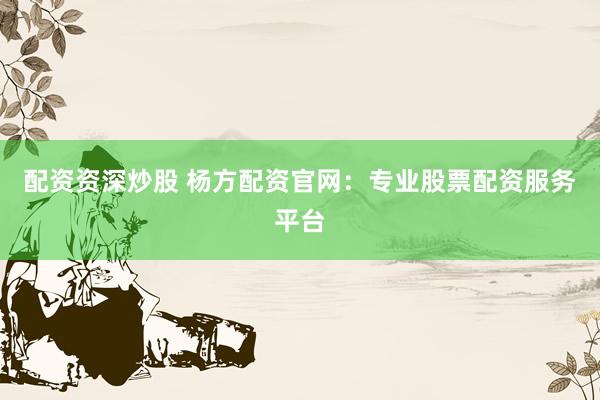配资资深炒股 杨方配资官网：专业股票配资服务平台