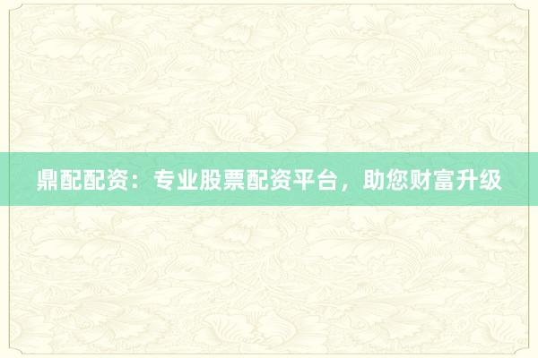 鼎配配资：专业股票配资平台，助您财富升级